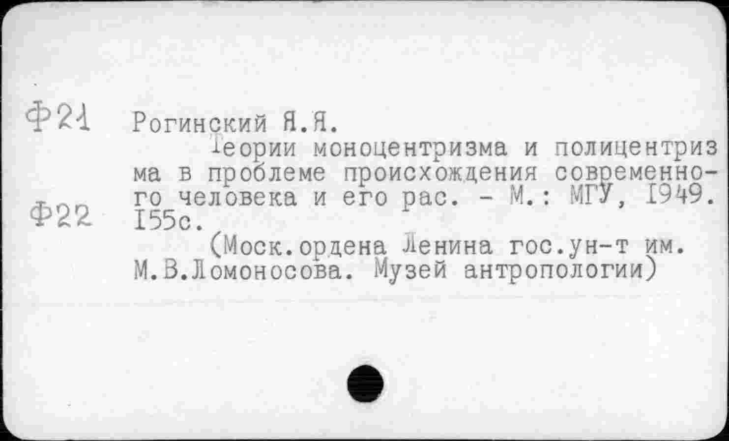 ﻿Ф2А
Ф22
Рогинский Я.Я.
-Теории моноцентризма и полицентриз ма в проблеме происхождения современного человека и его рас. - М.: МГУ, 1949. 155с.
(Моск.орцена Ленина гос.ун-т им. М.В.Ломоносова. Музей антропологии)